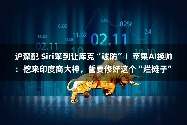 沪深配 Siri笨到让库克“破防”！苹果AI换帅：挖来印度裔大神，誓要修好这个“烂摊子”