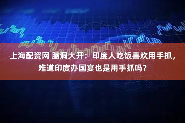 上海配资网 脑洞大开：印度人吃饭喜欢用手抓，难道印度办国宴也是用手抓吗？