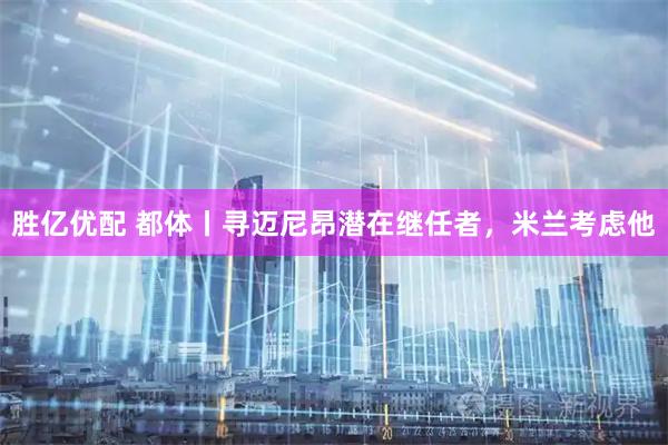 胜亿优配 都体丨寻迈尼昂潜在继任者，米兰考虑他