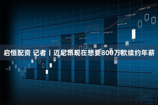 启恒配资 记者丨迈尼昂现在想要800万欧续约年薪