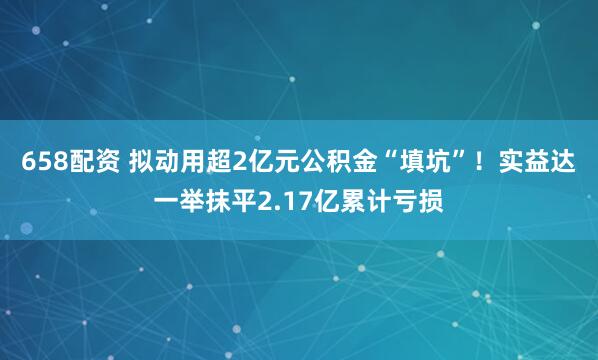 658配资 拟动用超2亿元公积金“填坑”！实益达一举抹平2.17亿累计亏损
