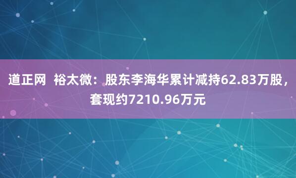 道正网  裕太微：股东李海华累计减持62.83万股，套现约7210.96万元