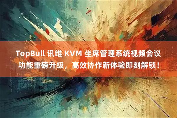 TopBull 讯维 KVM 坐席管理系统视频会议功能重磅升级，高效协作新体验即刻解锁！
