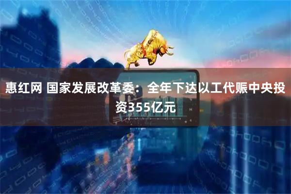 惠红网 国家发展改革委：全年下达以工代赈中央投资355亿元