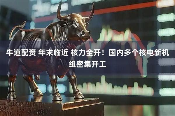 牛道配资 年末临近 核力全开！国内多个核电新机组密集开工