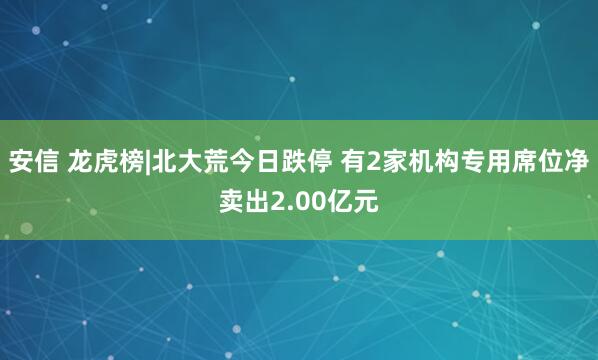 安信 龙虎榜|北大荒今日跌停 有2家机构专用席位净卖出2.00亿元