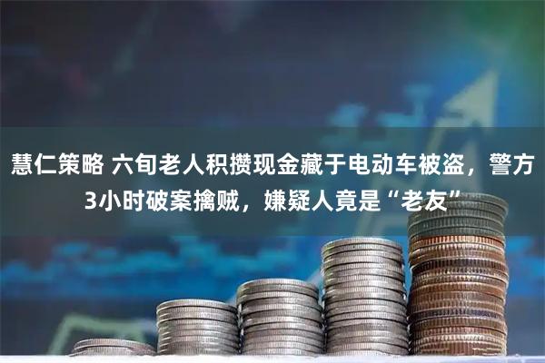 慧仁策略 六旬老人积攒现金藏于电动车被盗，警方3小时破案擒贼，嫌疑人竟是“老友”