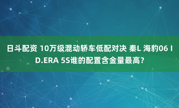 日斗配资 10万级混动轿车低配对决 秦L 海豹06 ID.ERA 5S谁的配置含金量最高？