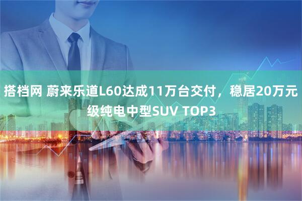 搭档网 蔚来乐道L60达成11万台交付，稳居20万元级纯电中型SUV TOP3