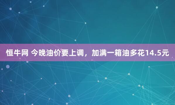 恒牛网 今晚油价要上调，加满一箱油多花14.5元